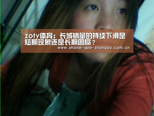 zoty体育:长城销量的持续下滑是短期现象还是长期困局?(图1) 中欧体育